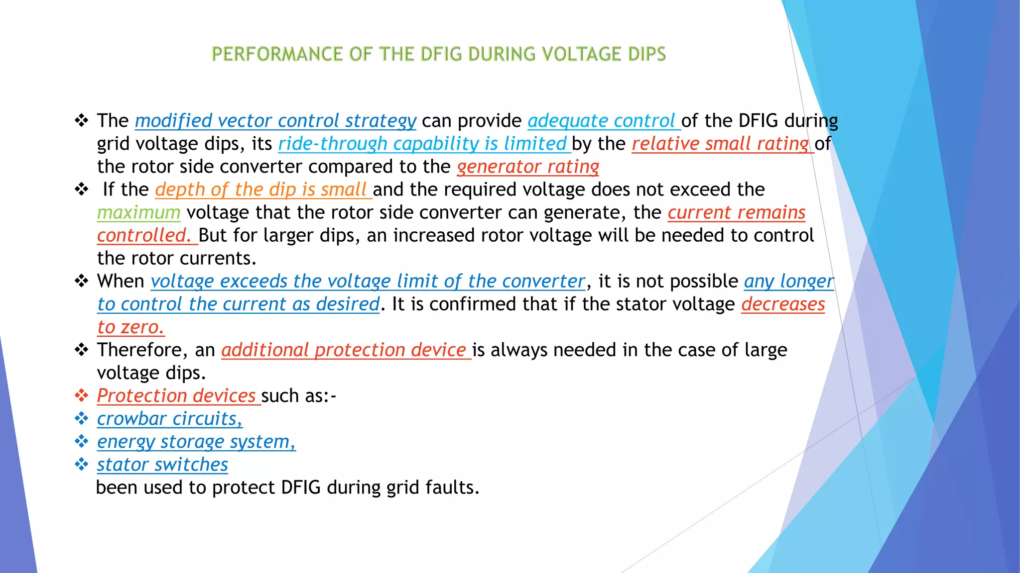  The modified vector control strategy can provide adequate control of the DFIG during
grid voltage dips, its ride-through capability is limited by the relative small rating of
the rotor side converter compared to the generator rating
 If the depth of the dip is small and the required voltage does not exceed the
maximum voltage that the rotor side converter can generate, the current remains
controlled. But for larger dips, an increased rotor voltage will be needed to control
the rotor currents.
 When voltage exceeds the voltage limit of the converter, it is not possible any longer
to control the current as desired. It is confirmed that if the stator voltage decreases
to zero.
 Therefore, an additional protection device is always needed in the case of large
voltage dips.
 Protection devices such as:-
 crowbar circuits,
 energy storage system,
 stator switches
been used to protect DFIG during grid faults.
 