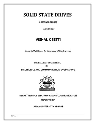 i | P a g e
SOLID STATE DRIVES
A SEMINAR REPORT
Submitted by
VISHAL K SETTI
in partial fulfillment for the award of the degree of
BACHELOR OF ENGINEERING
IN
ELECTRONICS AND COMMUNICATION ENGINEERING
DEPARTMENT OF ELECTRONICS AND COMMUNICATION
ENGINEERING
ANNA UNIVERSITY CHENNAI
 