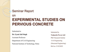 Seminar Report
on
EXPERIMENTAL STUDIES ON
PERVIOUS CONCRETE
Submitted by
Nadgouda Pavan Anil
PhD Research Scholar
Civil Engineering
(Structural Engineering)
Roll no.:215CE022
Submitted to
Dr. Gyani Jail Singh
Assistant Professor
Department of Civil Engineering
National Institute of Technology, Patna
 
