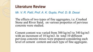 Literature Review
Mr. V. R. Patil, Prof. A. K. Gupta, Prof. D. B. Desai
The effects of two types of fine aggregates, i.e. Crushed
Stone and River Sand, on various properties of pervious
concrete were studied.
Cement content was varied from 300 kg/m3 to 340 kg/m3
with an increment of 10 kg/m3. In total 10 different
pervious concrete mixes were prepared considering each
level of cement content and each type of fine aggregate.
 