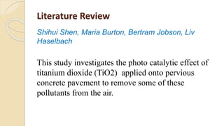 Literature Review
Shihui Shen, Maria Burton, Bertram Jobson, Liv
Haselbach
This study investigates the photo catalytic effect of
titanium dioxide (TiO2) applied onto pervious
concrete pavement to remove some of these
pollutants from the air.
 