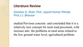 Literature Review
Darshan S. Shah, Prof. Jayesh Kumar Pitroda,
Prof.J.J. Bhavsar
studied Pervious concrete and concluded that it is a
relatively new concept for rural road pavement, with
increase into the problems in rural areas related to
the low ground water level, agricultural problem.
 