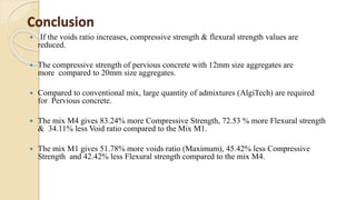 Conclusion
 If the voids ratio increases, compressive strength & flexural strength values are
reduced.
 The compressive strength of pervious concrete with 12mm size aggregates are
more compared to 20mm size aggregates.
 Compared to conventional mix, large quantity of admixtures (AlgiTech) are required
for Pervious concrete.
 The mix M4 gives 83.24% more Compressive Strength, 72.53 % more Flexural strength
& 34.11% less Void ratio compared to the Mix M1.
 The mix M1 gives 51.78% more voids ratio (Maximum), 45.42% less Compressive
Strength and 42.42% less Flexural strength compared to the mix M4.
 