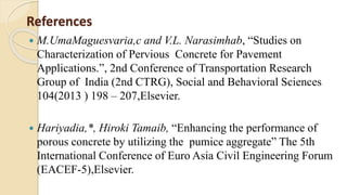 References
 M.UmaMaguesvaria,c and V.L. Narasimhab, “Studies on
Characterization of Pervious Concrete for Pavement
Applications.”, 2nd Conference of Transportation Research
Group of India (2nd CTRG), Social and Behavioral Sciences
104(2013 ) 198 – 207,Elsevier.
 Hariyadia,*, Hiroki Tamaib, “Enhancing the performance of
porous concrete by utilizing the pumice aggregate” The 5th
International Conference of Euro Asia Civil Engineering Forum
(EACEF-5),Elsevier.
 