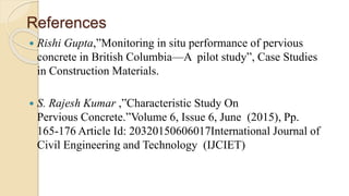 References
 Rishi Gupta,”Monitoring in situ performance of pervious
concrete in British Columbia—A pilot study”, Case Studies
in Construction Materials.
 S. Rajesh Kumar ,”Characteristic Study On
Pervious Concrete.”Volume 6, Issue 6, June (2015), Pp.
165-176 Article Id: 20320150606017International Journal of
Civil Engineering and Technology (IJCIET)
 