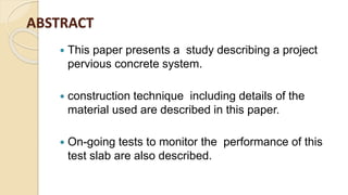 ABSTRACT
 This paper presents a study describing a project
pervious concrete system.
 construction technique including details of the
material used are described in this paper.
 On-going tests to monitor the performance of this
test slab are also described.
 