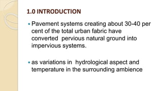 1.0 INTRODUCTION
 Pavement systems creating about 30-40 per
cent of the total urban fabric have
converted pervious natural ground into
impervious systems.
 as variations in hydrological aspect and
temperature in the surrounding ambience
 