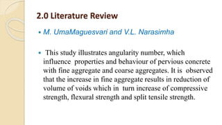 2.0 Literature Review
 M. UmaMaguesvari and V.L. Narasimha
 This study illustrates angularity number, which
influence properties and behaviour of pervious concrete
with fine aggregate and coarse aggregates. It is observed
that the increase in fine aggregate results in reduction of
volume of voids which in turn increase of compressive
strength, flexural strength and split tensile strength.
 