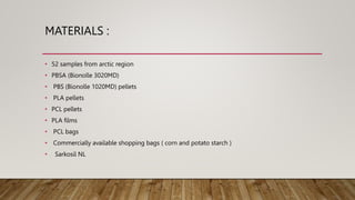 MATERIALS :
• 52 samples from arctic region
• PBSA (Bionolle 3020MD)
• PBS (Bionolle 1020MD) pellets
• PLA pellets
• PCL pellets
• PLA films
• PCL bags
• Commercially available shopping bags ( corn and potato starch )
• Sarkosil NL
 