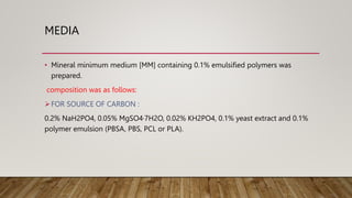 MEDIA
• Mineral minimum medium [MM] containing 0.1% emulsified polymers was
prepared.
composition was as follows:
FOR SOURCE OF CARBON :
0.2% NaH2PO4, 0.05% MgSO4·7H2O, 0.02% KH2PO4, 0.1% yeast extract and 0.1%
polymer emulsion (PBSA, PBS, PCL or PLA).
 
