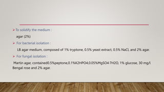 To solidify the medium :
agar (2%)
 For bacterial isolation :
LB agar medium, composed of 1% tryptone, 0.5% yeast extract, 0.5% NaCl, and 2% agar.
 For fungal isolation :
Martin agar, contained0.5%peptone,0.1%K2HPO4,0.05%MgSO4·7H2O, 1% glucose, 30 mg/l
Bengal rose and 2% agar.
 