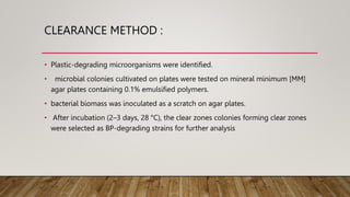 CLEARANCE METHOD :
• Plastic-degrading microorganisms were identified.
• microbial colonies cultivated on plates were tested on mineral minimum [MM]
agar plates containing 0.1% emulsified polymers.
• bacterial biomass was inoculated as a scratch on agar plates.
• After incubation (2–3 days, 28 °C), the clear zones colonies forming clear zones
were selected as BP-degrading strains for further analysis
 