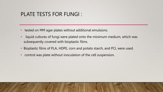 PLATE TESTS FOR FUNGI :
• tested on MM agar plates without additional emulsions.
• liquid cultures of fungi were plated onto the minimum medium, which was
subsequently covered with bioplastic films.
• Bioplastic films of PLA, HDPE, corn and potato starch, and PCL were used.
• control was plate without inoculation of the cell suspension.
 
