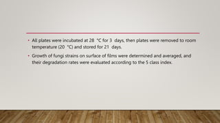 • All plates were incubated at 28 °C for 3 days, then plates were removed to room
temperature (20 °C) and stored for 21 days.
• Growth of fungi strains on surface of films were determined and averaged, and
their degradation rates were evaluated according to the 5 class index.
 