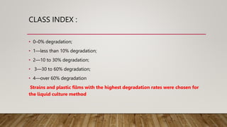 CLASS INDEX :
• 0–0% degradation;
• 1—less than 10% degradation;
• 2—10 to 30% degradation;
• 3—30 to 60% degradation;
• 4—over 60% degradation
Strains and plastic films with the highest degradation rates were chosen for
the liquid culture method
 