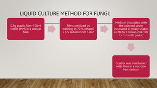 LIQUID CULTURE METHOD FOR FUNGI:
0.1g plastic film+100ml
sterile [MM] in a conical
flask
Films sterilized by
washing in 70 % ethanol
+ UV radiation for 5 min
Medium inoculated with
the selected strain
incubated in rotary shaker
at 28 &21 celsius,200 rpm
for 1 month period
Control was maintained
with films in a microbe
free medium
 