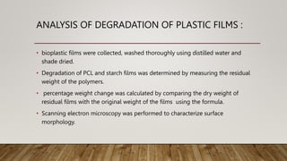 ANALYSIS OF DEGRADATION OF PLASTIC FILMS :
• bioplastic films were collected, washed thoroughly using distilled water and
shade dried.
• Degradation of PCL and starch films was determined by measuring the residual
weight of the polymers.
• percentage weight change was calculated by comparing the dry weight of
residual films with the original weight of the films using the formula.
• Scanning electron microscopy was performed to characterize surface
morphology.
 