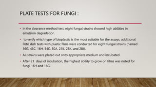 PLATE TESTS FOR FUNGI :
• In the clearance method test, eight fungal strains showed high abilities in
emulsion degradation.
• to verify which type of bioplastic is the most suitable for the assays, additional
Petri dish tests with plastic films were conducted for eight fungal strains (named
16G, 43C, 16H, 54C, 50A, 21K, 28K, and 28J).
• All strains were plated out onto appropriate medium and incubated.
• After 21 days of incubation, the highest ability to grow on films was noted for
fungi 16H and 16G.
 