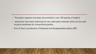 • The plastic ingestion has been documented in over 100 species of seabird.
• researchers have been searching for new, alternative materials which can be used
as good substitutes for conventional plastics.
• One of them is production of biobased and biodegradable plastics [BP].
 