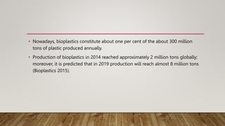 • Nowadays, bioplastics constitute about one per cent of the about 300 million
tons of plastic produced annually.
• Production of bioplastics in 2014 reached approximately 2 million tons globally;
moreover, it is predicted that in 2019 production will reach almost 8 million tons
(Bioplastics 2015).
 