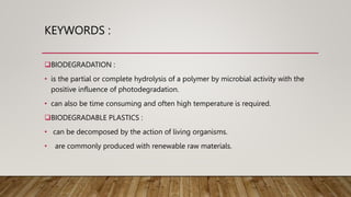 KEYWORDS :
BIODEGRADATION :
• is the partial or complete hydrolysis of a polymer by microbial activity with the
positive influence of photodegradation.
• can also be time consuming and often high temperature is required.
BIODEGRADABLE PLASTICS :
• can be decomposed by the action of living organisms.
• are commonly produced with renewable raw materials.
 