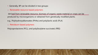 • Generally, BP can be divided in two groups:
o Renewable resource-based polymers
derived from renewable resource, biomass of organic waste material or crops can be
produced by microorganisms or obtained from genetically modified plants.
e.g., Polyhydroxyalkanoates (PHAs) and poly(lactic acid) (PLA)
o Petroleum-based polymers
Polycaprolactone (PCL), and poly(butylene succinate) (PBS)
 