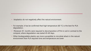 • bioplastics do not negatively affect the natural environment.
• For example, it has be confirmed that high temperature (60 °C) is the best for PLA
degradation.
• Moreover 20 months were required to decomposition of PLA in soil in contrast to the
compost, where degradation was lasted 45–60 days.
• Other biodegradable plastics are more susceptible to microbial attack in the natural
environment than PLA required time and temperature are lower
 