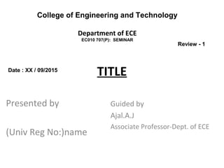 TITLE
Presented by
(Univ Reg No:)name
Guided by
Ajal.A.J
Associate Professor-Dept. of ECE
College of Engineering and Technology
Department of ECE
EC010 707(P): SEMINAR
Date : XX / 09/2015
Review - 1
 