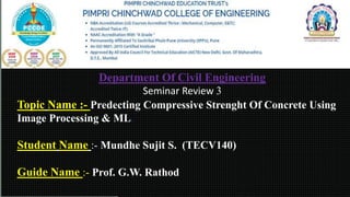 Department Of Civil Engineering
Seminar Review 3
Topic Name :- Predecting Compressive Strenght Of Concrete Using
Image Processing & ML.
Student Name :- Mundhe Sujit S. (TECV140)
Guide Name :- Prof. G.W. Rathod
 