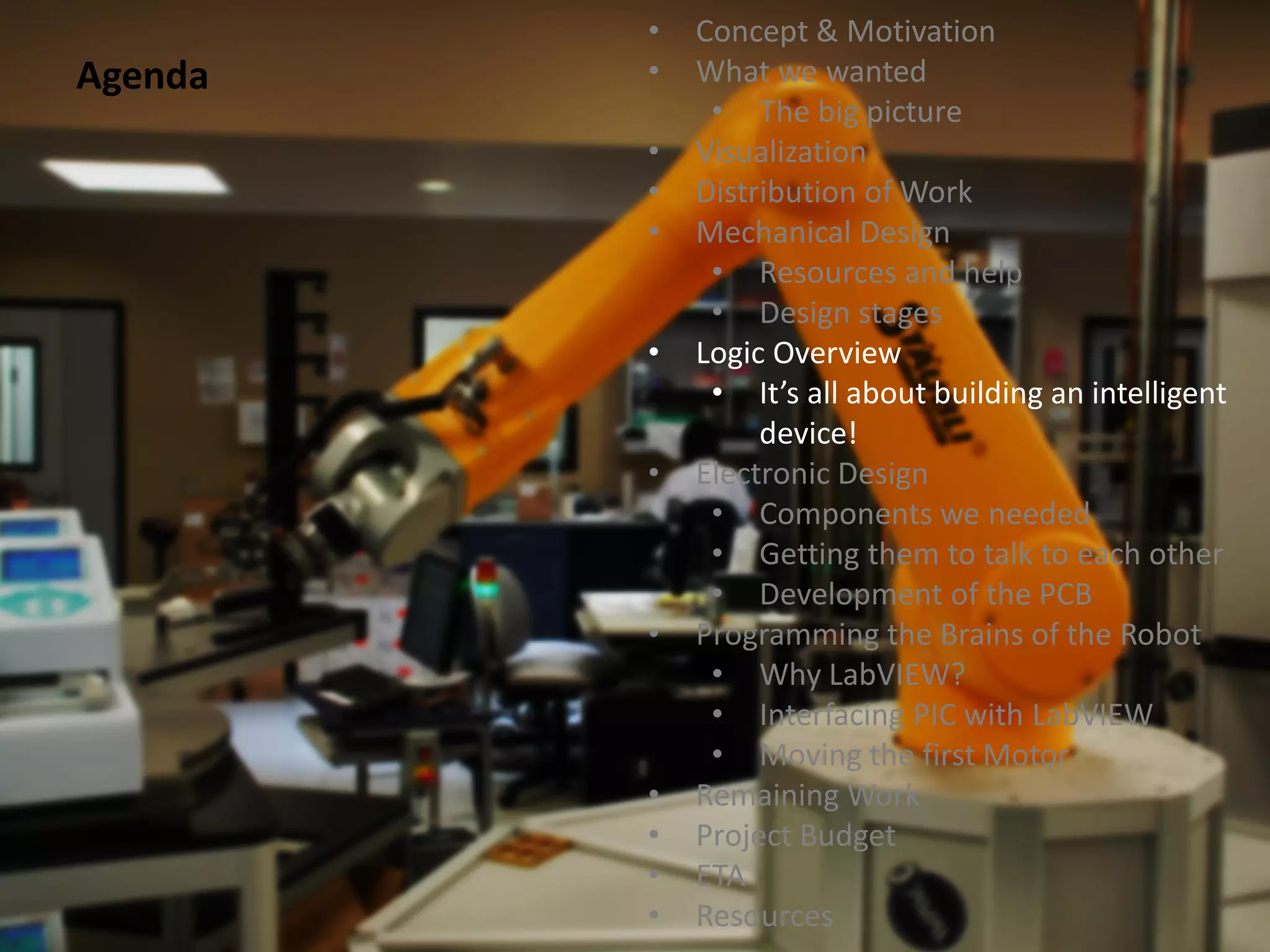 •   Concept & Motivation
Agenda   •   What we wanted
              • The big picture
         •   Visualization
         •   Distribution of Work
         •   Mechanical Design
              • Resources and help
              • Design stages
         •   Logic Overview
              • It’s all about building an intelligent
                  device!
         •   Electronic Design
              • Components we needed
              • Getting them to talk to each other
              • Development of the PCB
         •   Programming the Brains of the Robot
              • Why LabVIEW?
              • Interfacing PIC with LabVIEW
              • Moving the first Motor
         •   Remaining Work
         •   Project Budget
         •   ETA
         •   Resources
 