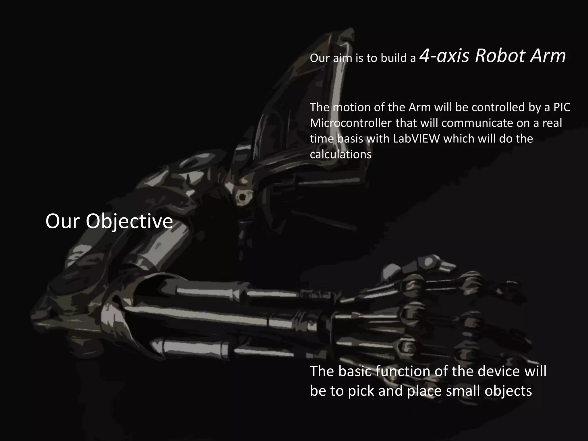 Our aim is to build a   4-axis Robot Arm

                The motion of the Arm will be controlled by a PIC
                Microcontroller that will communicate on a real
                time basis with LabVIEW which will do the
                calculations




Our Objective




                The basic function of the device will
                be to pick and place small objects
 