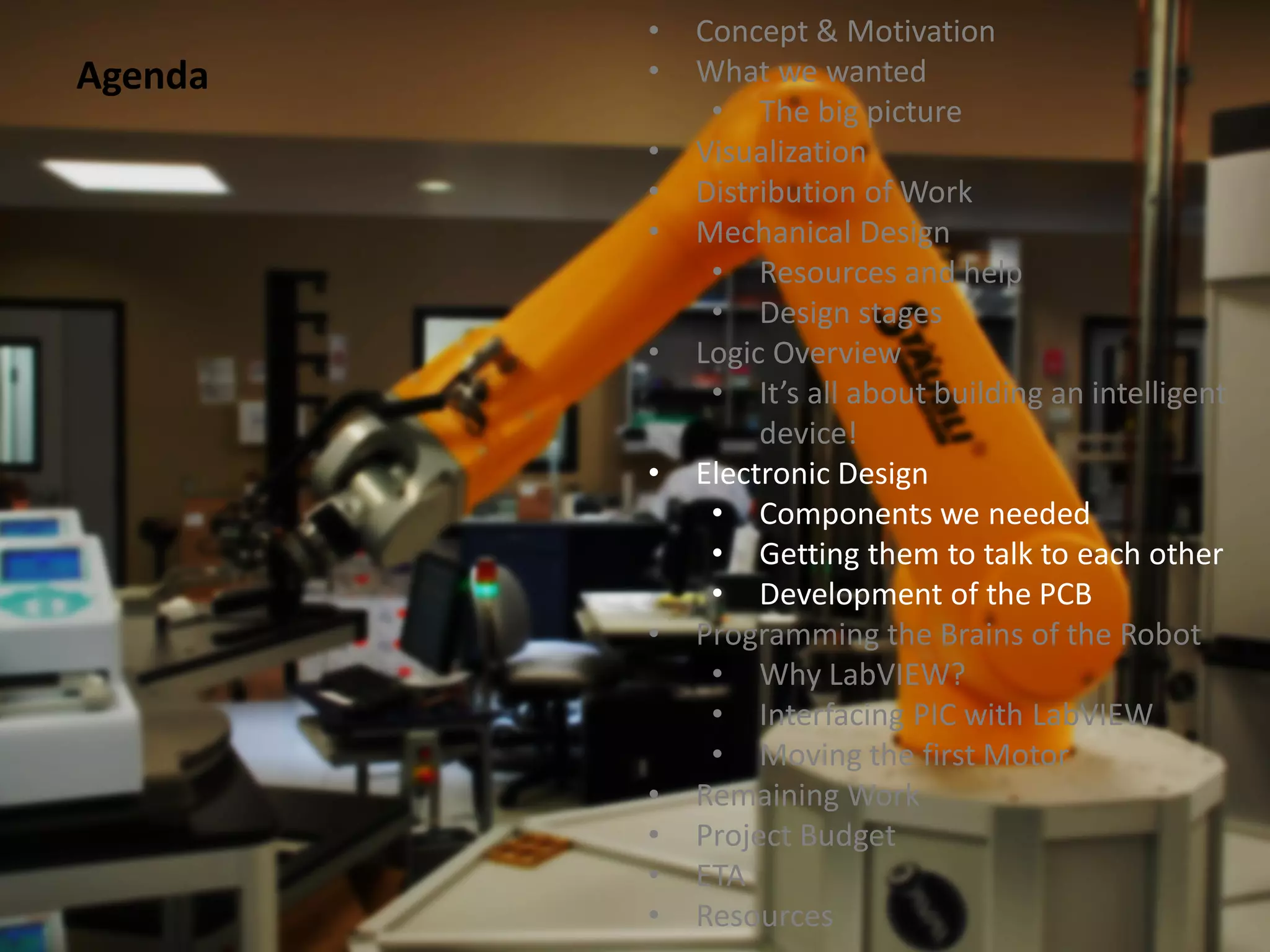 •   Concept & Motivation
Agenda   •   What we wanted
              • The big picture
         •   Visualization
         •   Distribution of Work
         •   Mechanical Design
              • Resources and help
              • Design stages
         •   Logic Overview
              • It’s all about building an intelligent
                  device!
         •   Electronic Design
              • Components we needed
              • Getting them to talk to each other
              • Development of the PCB
         •   Programming the Brains of the Robot
              • Why LabVIEW?
              • Interfacing PIC with LabVIEW
              • Moving the first Motor
         •   Remaining Work
         •   Project Budget
         •   ETA
         •   Resources
 