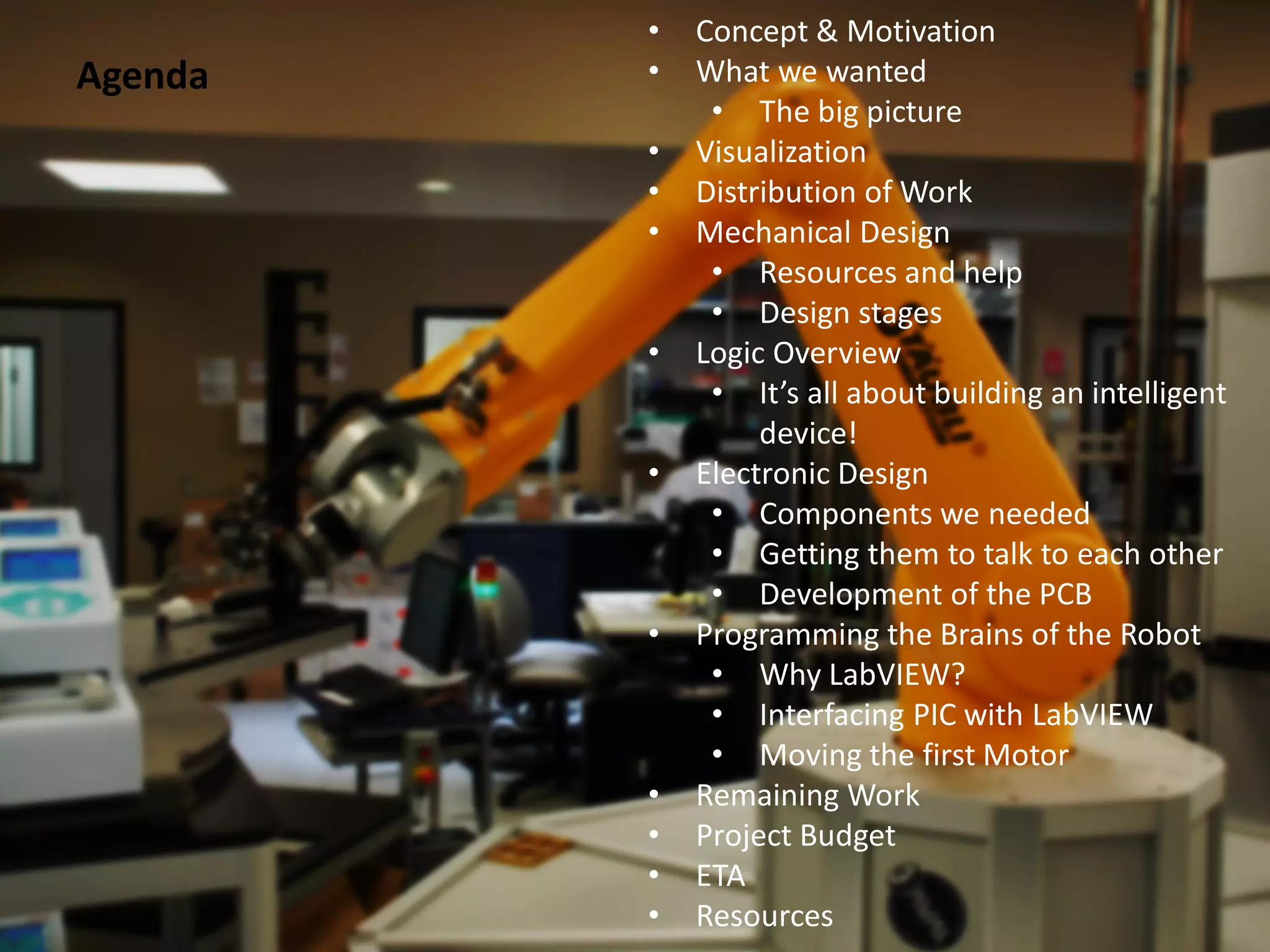 •   Concept & Motivation
Agenda   •   What we wanted
              • The big picture
         •   Visualization
         •   Distribution of Work
         •   Mechanical Design
              • Resources and help
              • Design stages
         •   Logic Overview
              • It’s all about building an intelligent
                  device!
         •   Electronic Design
              • Components we needed
              • Getting them to talk to each other
              • Development of the PCB
         •   Programming the Brains of the Robot
              • Why LabVIEW?
              • Interfacing PIC with LabVIEW
              • Moving the first Motor
         •   Remaining Work
         •   Project Budget
         •   ETA
         •   Resources
 