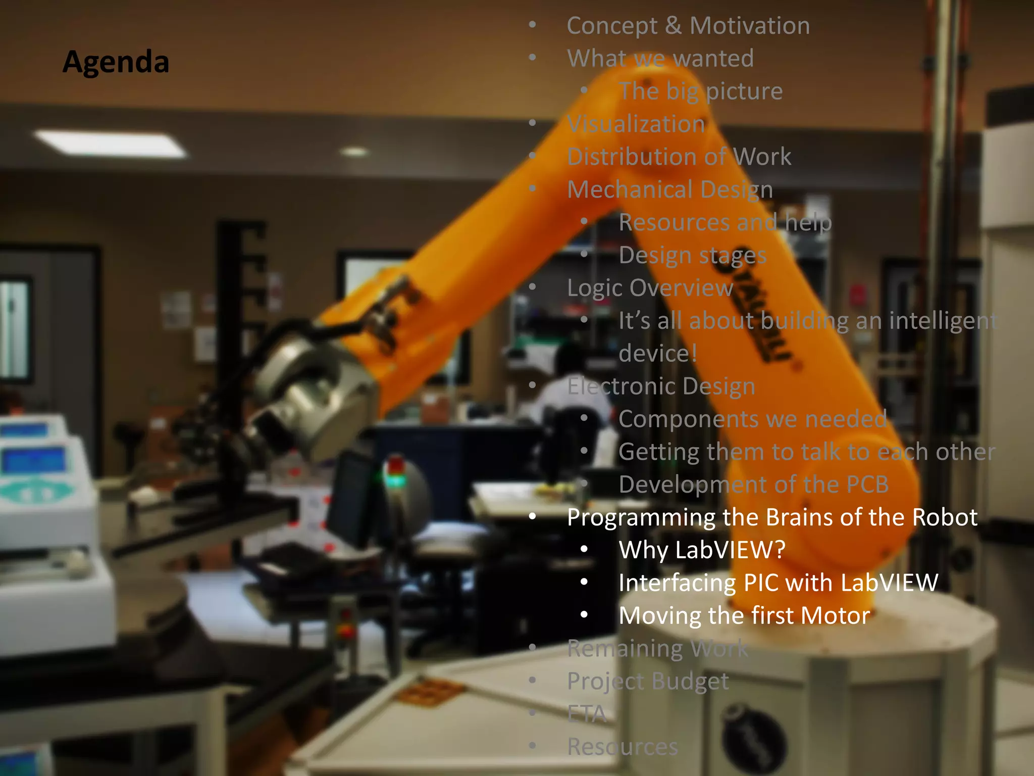 •   Concept & Motivation
Agenda   •   What we wanted
              • The big picture
         •   Visualization
         •   Distribution of Work
         •   Mechanical Design
              • Resources and help
              • Design stages
         •   Logic Overview
              • It’s all about building an intelligent
                  device!
         •   Electronic Design
              • Components we needed
              • Getting them to talk to each other
              • Development of the PCB
         •   Programming the Brains of the Robot
              • Why LabVIEW?
              • Interfacing PIC with LabVIEW
              • Moving the first Motor
         •   Remaining Work
         •   Project Budget
         •   ETA
         •   Resources
 