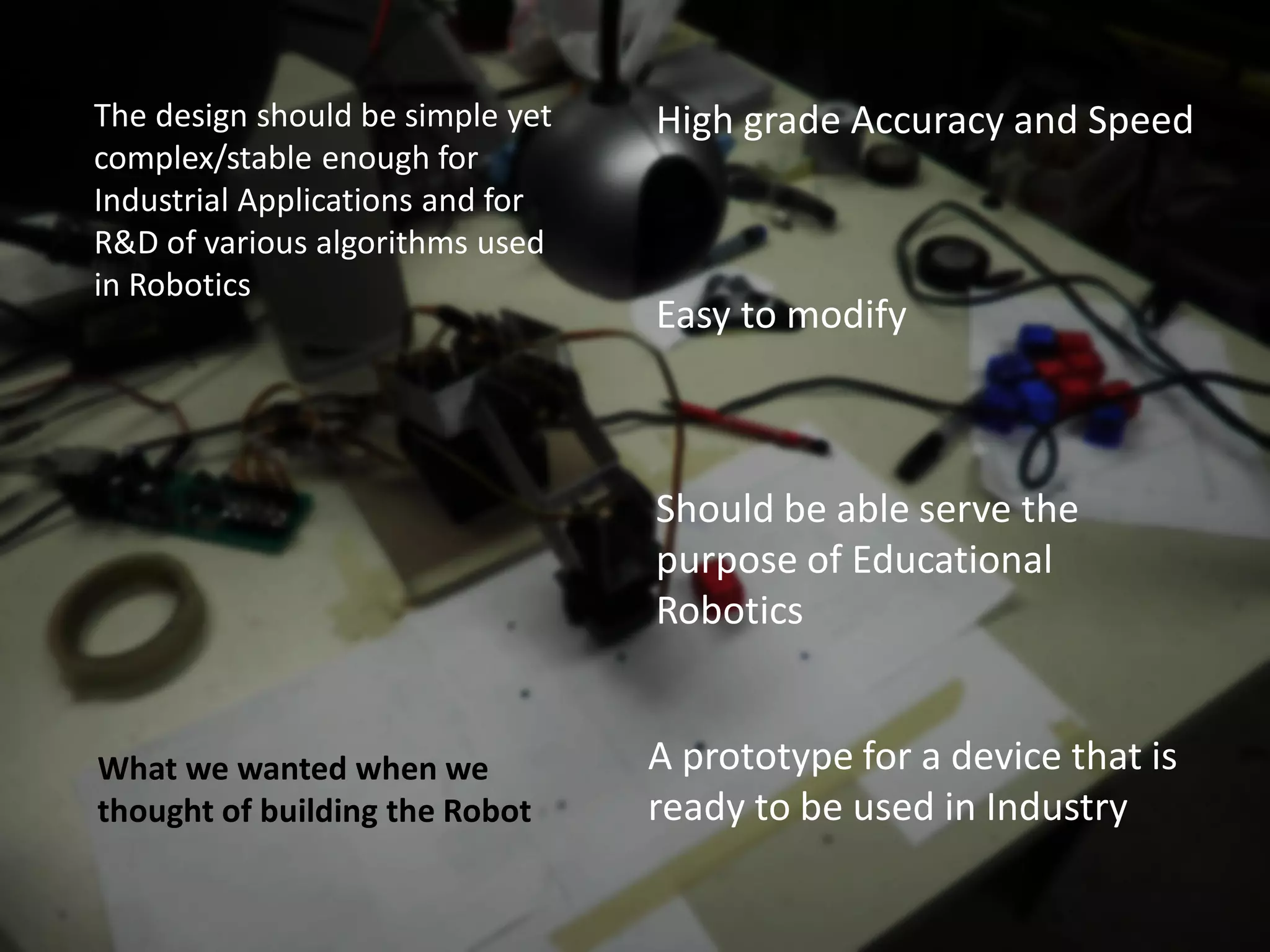 The design should be simple yet   High grade Accuracy and Speed
complex/stable enough for
Industrial Applications and for
R&D of various algorithms used
in Robotics
                                  Easy to modify



                                  Should be able serve the
                                  purpose of Educational
                                  Robotics


What we wanted when we            A prototype for a device that is
thought of building the Robot     ready to be used in Industry
 