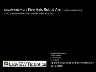 Development of a Five Axis Robot                  Arm implemented using
a PIC Microcontroller and LabVIEW Robotics 2010




                                             Akanksha Bahuguna
                                             Ayush Dewan
                                             Saurav Gusain
                                             Souri Guha
                                             Applied Electronics and Instrumentation
                                             2011 Batch
 