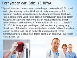 * Apakah transfusi benar-benar sama dengan makan darah? Di rumah

sakit, jika seorang pasien tidak dapat makan melalui mulut,
makanan itu dimasukkan langsung ke dalam pembuluh darahnya.
Nah, apakah orang yang tidak pernah memasukkan darah ke dalam
mulutnya tetapi yang menerima darah melalui transfusi benarbenar menaati perintah untuk ”menjauhkan diri dari . . . darah”?
(Kis. 15:29) Sebagai perbandingan, pikirkan tentang orang yang
diberi tahu oleh dokter untuk menjauhkan diri dari alkohol. Apakah
ia akan berlaku taat jika ia berhenti minum alkohol tetapi
memasukkannya langsung ke dalam pembuluh darahnya? (Bertukar
Pikiran, hlm. 90)

 
