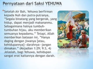 *Setelah Air Bah, Yehuwa berfirman

kepada Nuh dan putra-putranya,
”Segala binatang yang bergerak, yang
hidup, dapat menjadi makananmu.
Sebagaimana halnya tumbuhtumbuhan hijau, aku memberikan
semuanya kepadamu.” Tetapi, Allah
memberikan batasan ini, ”Hanya
daging dengan jiwanya [atau,
kehidupannya]—darahnya—jangan
dimakan.” (Kejadian 1:29; 9:3, 4)
Jelaslah, bagi Yehuwa, kehidupan
sangat erat kaitannya dengan darah.

 