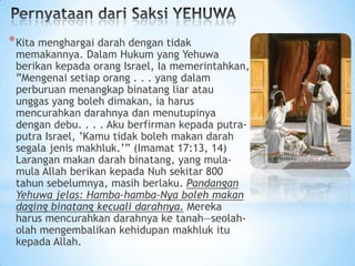 * Kita menghargai darah dengan tidak

memakannya. Dalam Hukum yang Yehuwa
berikan kepada orang Israel, Ia memerintahkan,
”Mengenai setiap orang . . . yang dalam
perburuan menangkap binatang liar atau
unggas yang boleh dimakan, ia harus
mencurahkan darahnya dan menutupinya
dengan debu. . . . Aku berfirman kepada putraputra Israel, ’Kamu tidak boleh makan darah
segala jenis makhluk.’” (Imamat 17:13, 14)
Larangan makan darah binatang, yang mulamula Allah berikan kepada Nuh sekitar 800
tahun sebelumnya, masih berlaku. Pandangan
Yehuwa jelas: Hamba-hamba-Nya boleh makan
daging binatang kecuali darahnya. Mereka
harus mencurahkan darahnya ke tanah—seolaholah mengembalikan kehidupan makhluk itu
kepada Allah.

 