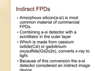 Indirect FPDs
 Amorphous silicon(a-si) is most
common material of commercial
FPDs.
 Combining a-si detector with a
scintillator in the outer layer
 Which is made from caesium
iodide(Csl) or gadolinium
oxysulfide(Gd2o2s), converts x-ray to
light.
 Because of this conversion the a-si
detector considered an indirect image
 