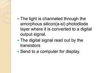  The light is channeled through the
amorphous silicon(a-si) photodiode
layer where it is converted to a digital
output signal.
 The digital signal read out by the
transistors
 Send to a computer for display.
 