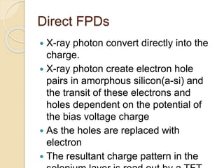 Direct FPDs
 X-ray photon convert directly into the
charge.
 X-ray photon create electron hole
pairs in amorphous silicon(a-si) and
the transit of these electrons and
holes dependent on the potential of
the bias voltage charge
 As the holes are replaced with
electron
 The resultant charge pattern in the
 