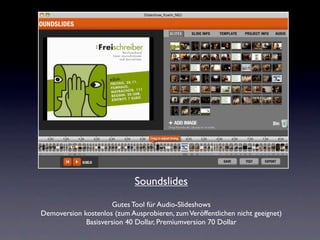 Soundslides
                     Gutes Tool für Audio-Slideshows
Demoversion kostenlos (zum Ausprobieren, zum Veröffentlichen nicht geeignet)
             Basisversion 40 Dollar, Premiumversion 70 Dollar
 