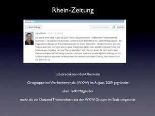 Rhein-Zeitung




                     Lokalredaktion Idar-Oberstein

    Ortsgruppe bei Werkenntwen.de (WKW) im August 2009 gegründet

                         über 1600 Mitglieder

mehr als ein Dutzend Themenideen aus der WKW-Gruppe im Blatt umgesetzt
 