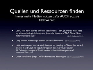 Quellen und Ressourcen ﬁnden
    Immer mehr Medien nutzen dafür AUCH soziale
                   Netzwerke:


•   „BBC tells news staff to embrace social media. - BBC journalists must keep
    up with technological change - or leave, the director of BBC Global News
    Peter Horrocks says.“                                      (Quelle: The Guardian, 10.2.10)



•   „Sky News Orders All Journalists to Install Tweetdeck“           (Quelle: thenextweb, 7.1.10)



•   „We won't report a story solely because it's trending on Twitter, but we will
    discuss it and weigh its popularity against its news value.“ Lauren
    McCullough, Manager of Social Networks, Nachrichtenagentur AP,
    (Quelle: Poynter Online, 12.1.10)


•   „New York Times Jumps On The Foursquare Bandwagon“ (Quelle: business insider, 9.2.10)
 