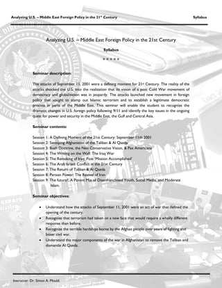 Analyzing U.S. – Middle East Foreign Policy in the 21st Century                                                  Syllabus




                      Analyzing U.S. – Middle East Foreign Policy in the 21st Century
                                                        Syllabus

                                                        


             Seminar description:

             The attacks of September 11, 2001 were a defining moment for 21st Century. The reality of the
             attacks shocked the U.S. into the realization that its vision of a post Cold War movement of
             democracy and globalization was in jeopardy. The attacks launched new movement in foreign
             policy that sought to stamp out Islamic terrorism and to establish a legitimate democratic
             process in parts of the Middle East. This seminar will enable the student to recognize the
             dramatic changes in U.S. foreign policy following 9/11 and identify the key issues in the ongoing
             quest for power and security in the Middle East, the Gulf and Central Asia.

             Seminar contents:

             Session 1: A Defining Moment of the 21st Century: September 11th 2001
             Session 2: Sweeping Afghanistan of the Taliban & Al Qaeda
             Session 3: Bush Doctrine, the Neo Conservative Vision, & Pax Americana
             Session 4: The Writing on the Wall: The Iraq War
             Session 5: The Remaking of Iraq: Post ‘Mission Accomplished’
             Session 6: The Arab Israeli Conflict in the 21st Century
             Session 7: The Return of Taliban & Al Qaeda
             Session 8: Persian Power: The Revival of Iran
             Session 9: The future?: A Potent Mix of Disenfranchised Youth, Social Media, and Moderate
                         Islam.

             Seminar objectives:

                     Understand how the attacks of September 11, 2001 were an act of war that defined the
                      opening of the century.
                     Recognize that terrorism had taken on a new face that would require a wholly different
                      response than before.
                     Recognize the terrible hardships borne by the Afghan people over years of fighting and
                      bitter civil war.
                     Understand the major components of the war in Afghanistan to remove the Taliban and
                      dismantle Al Qaeda.




 Instructor: Dr. Simon A. Mould.
 