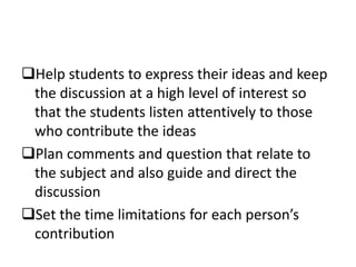 Help students to express their ideas and keep
the discussion at a high level of interest so
that the students listen attentively to those
who contribute the ideas
Plan comments and question that relate to
the subject and also guide and direct the
discussion
Set the time limitations for each person’s
contribution
 