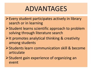 ADVANTAGES
Every student participates actively in library
search or in learning
Student learns scientific approach to problem
solving through literature search
It promotes analytical thinking & creativity
among students
Students learn communication skill & become
articulate
Student gain experience of organizing an
event
 