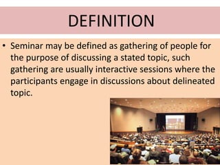 DEFINITION
• Seminar may be defined as gathering of people for
the purpose of discussing a stated topic, such
gathering are usually interactive sessions where the
participants engage in discussions about delineated
topic.
 