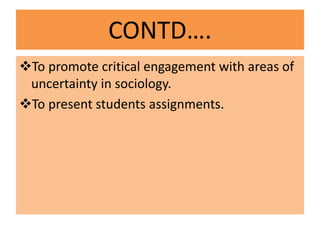 CONTD….
To promote critical engagement with areas of
uncertainty in sociology.
To present students assignments.
 